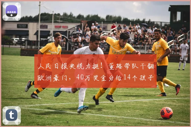 人民日报央视力挺!董路带队干翻欧洲豪门,40万奖金分给14个孩子_青训_亚洲杯_罗马