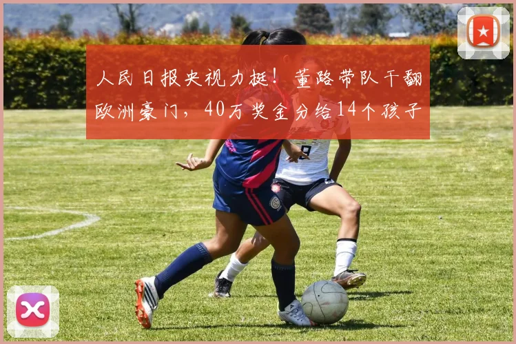 人民日报央视力挺!董路带队干翻欧洲豪门,40万奖金分给14个孩子_青训_亚洲杯_罗马