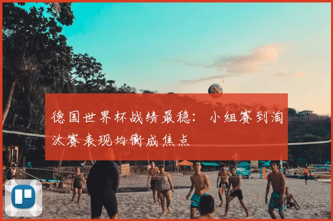 德国世界杯战绩最稳：小组赛到淘汰赛表现均衡成焦点