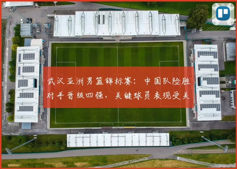 武汉亚洲男篮锦标赛：中国队险胜对手晋级四强，关键球员表现受关注
