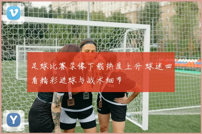 足球比赛录像下载热度上升 球迷回看精彩进球与战术细节