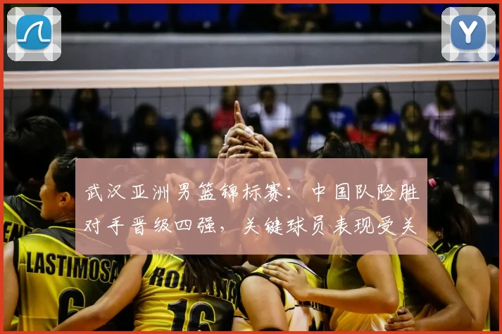 武汉亚洲男篮锦标赛：中国队险胜对手晋级四强，关键球员表现受关注