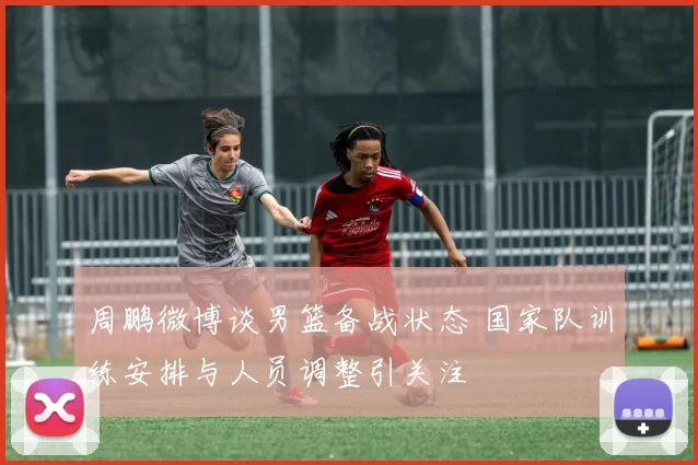 周鹏微博谈男篮备战状态 国家队训练安排与人员调整引关注