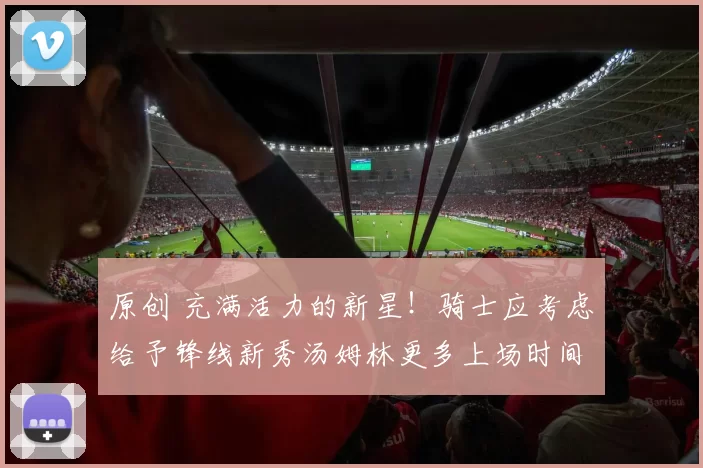 原创 充满活力的新星！骑士应考虑给予锋线新秀汤姆林更多上场时间吗？