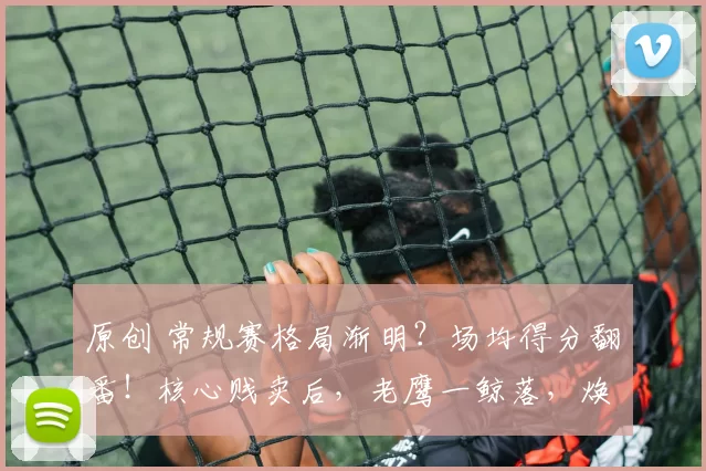 原创 常规赛格局渐明？场均得分翻番！核心贱卖后，老鹰一鲸落，焕发全新生机