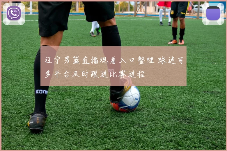 辽宁男篮直播观看入口整理 球迷可多平台及时跟进比赛进程