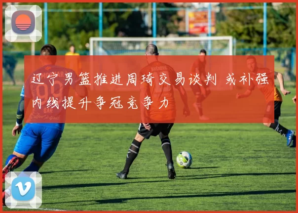 辽宁男篮推进周琦交易谈判 或补强内线提升争冠竞争力