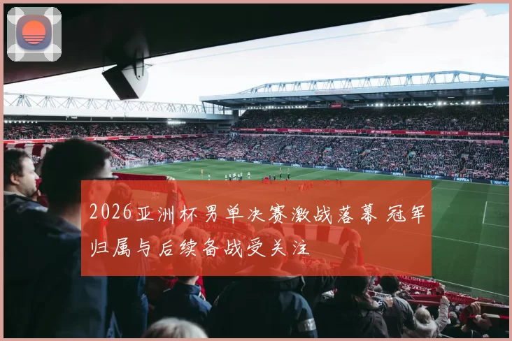 2026亚洲杯男单决赛激战落幕 冠军归属与后续备战受关注