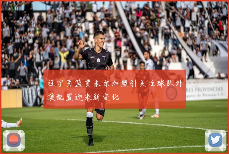 辽宁男篮贾米尔加盟引关注球队外援配置迎来新变化