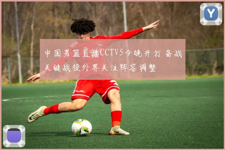 中国男篮直播CCTV5今晚开打 备战关键战役外界关注阵容调整