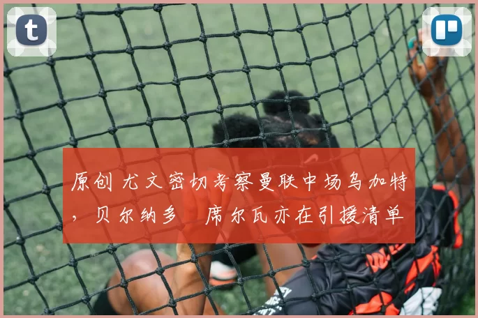 原创 尤文密切考察曼联中场乌加特，贝尔纳多・席尔瓦亦在引援清单