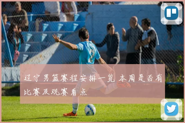 辽宁男篮赛程安排一览 本周是否有比赛及观赛看点