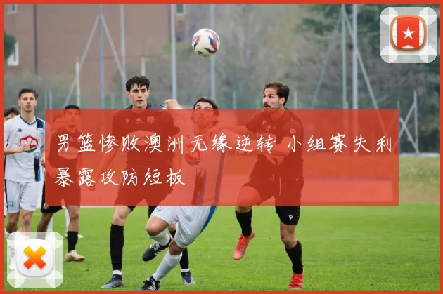 男篮惨败澳洲无缘逆转 小组赛失利暴露攻防短板