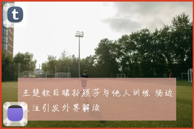 王楚钦目睹孙颖莎与他人训练 场边关注引发外界解读