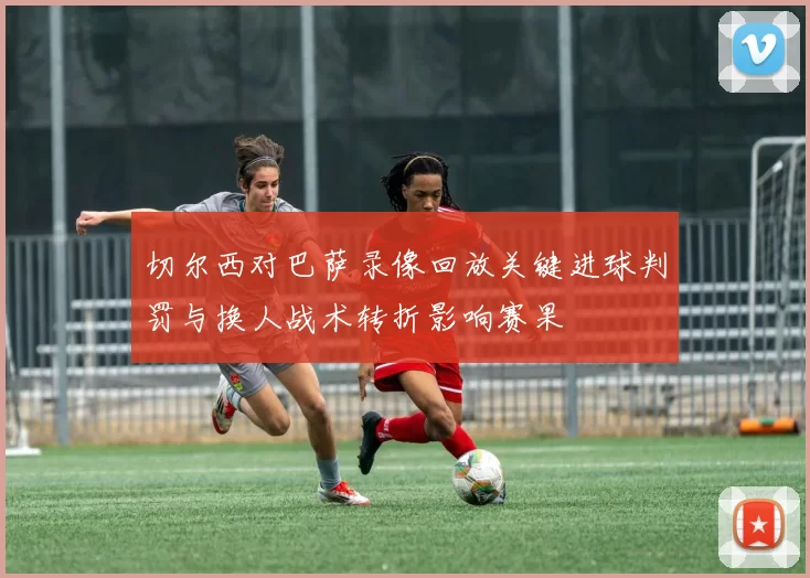 切尔西对巴萨录像回放关键进球判罚与换人战术转折影响赛果