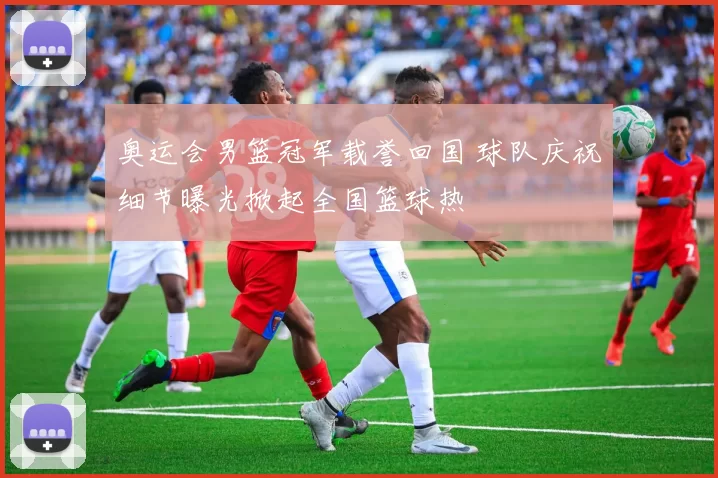 奥运会男篮冠军载誉回国 球队庆祝细节曝光掀起全国篮球热