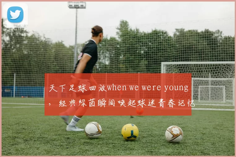 天下足球回放when we were young，经典绿茵瞬间唤起球迷青春记忆