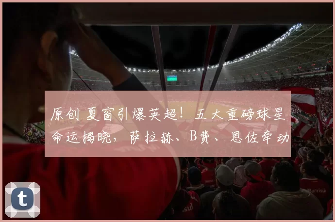 原创 夏窗引爆英超！五大重磅球星命运揭晓，萨拉赫、B费、恩佐牵动豪门