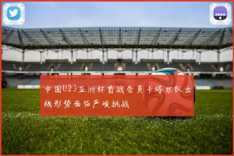 中国U23亚洲杯首战告负卡塔尔队出线形势面临严峻挑战