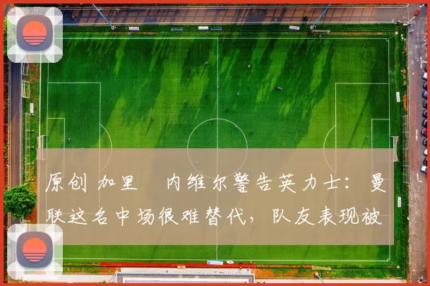 原创 加里・内维尔警告英力士：曼联这名中场很难替代，队友表现被赞 “离谱”