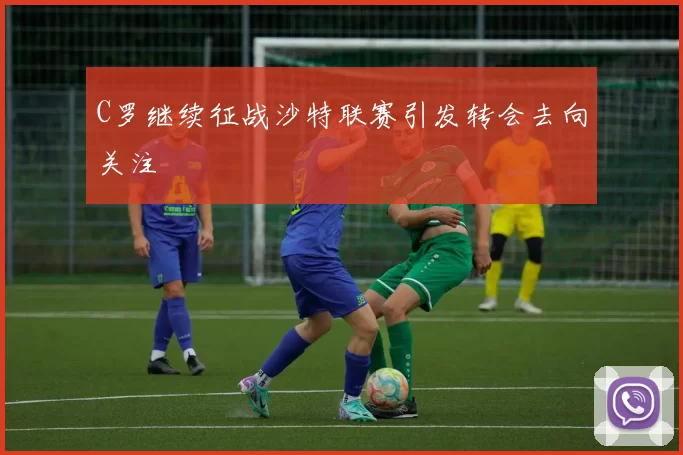 C罗继续征战沙特联赛引发转会去向关注